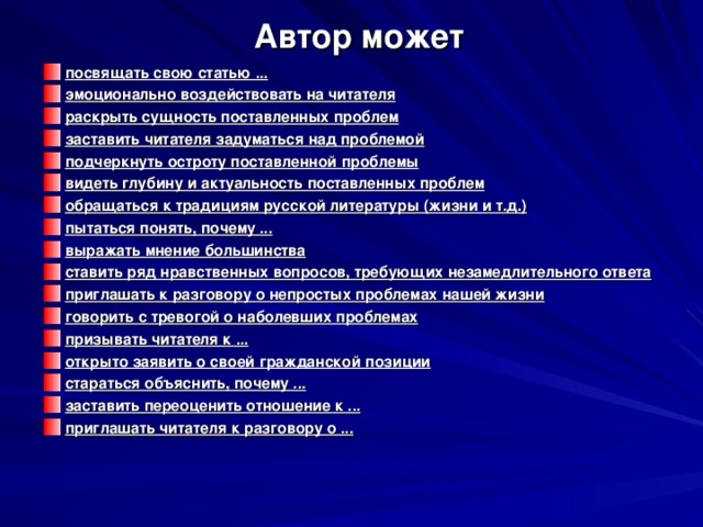  Автор может посвящать свою статью ... эмоционально воздействовать на читателя раскрыть сущность поставленных проблем заставить читателя задуматься над проблемой подчеркнуть остроту поставленной проблемы видеть глубину и актуальность поставленных проблем обращаться к традициям русской литературы (жизни и т.д.) пытаться понять, почему ... выражать мнение большинства ставить ряд нравственных вопросов, требующих незамедлительного ответа приглашать к разговору о непростых проблемах нашей жизни говорить с тревогой о наболевших проблемах призывать читателя к ... открыто заявить о своей гражданской позиции стараться объяснить, почему ... заставить переоценить отношение к ... приглашать читателя к разговору о ... 