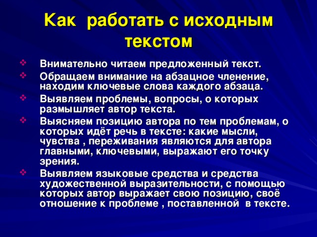 Как работать с исходным текстом Внимательно читаем предложенный текст. Обращаем внимание на абзацное членение, находим ключевые слова каждого абзаца. Выявляем проблемы, вопросы, о которых размышляет автор текста. Выясняем позицию автора по тем проблемам, о которых идёт речь в тексте: какие мысли, чувства , переживания являются для автора главными, ключевыми, выражают его точку зрения. Выявляем языковые средства и средства художественной выразительности, с помощью которых автор выражает свою позицию, своё отношение к проблеме , поставленной в тексте.  