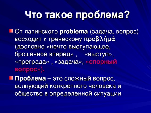  Что такое проблема? От латинского probl е ma  (задача, вопрос) восходит к греческому προβλήμά (дословно «нечто выступающее, брошенное вперед» ,  «выступ», «преграда» ,  «задача», «спорный  вопрос»). Проблема – это сложный вопрос, волнующий конкретного человека и общество в определенной ситуации 