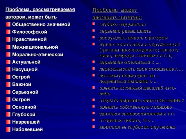 Проблема может заставить читателя Проблема, рассматриваемая автором, может быть глубоко задуматься серьезно размышлять рассуждать вместе с автором лучше понять себя и окружающих (трагизм происходящего; красоту мира, природы, человека и т.п.) серьезнее относиться к .... переосмыслить свое отношение к ... по-иному посмотреть на ... поделиться мыслями о ... оценить истинный масштаб чего-либо открыто выразить свое отношение к оценить собственную позицию заняться самовоспитанием и т.п. с горечью понять, что ... заняться ее глубоким изучением Общественно значимой Философской Нравственной Межнациональной Морально-этической Актуальной Насущной Острой Важной Серьезной Острой Основной Глубокой Назревшей Наболевшей 