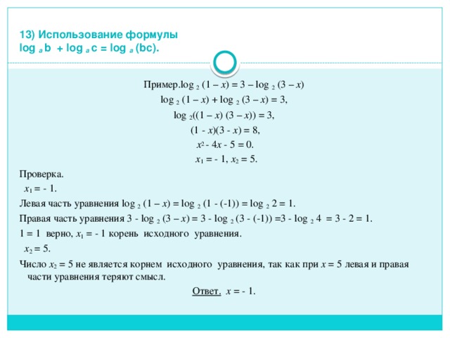  13) Использование формулы  log a b + log a с = log a (bc). Пример.log 2 (1 – x ) = 3 – log 2 (3 – x ) log 2 (1 – x ) + log 2 (3 – x ) = 3, log 2 ((1 – x ) (3 – x )) = 3,  (1 - x )(3 - x ) = 8,  x 2 - 4 x - 5 = 0.  x 1 = - 1, x 2 = 5. Проверка.  x 1 = - 1. Левая часть уравнения log 2 (1 – x ) = log 2 (1 - (-1)) = log 2 2 = 1. Правая часть уравнения 3 - log 2 (3 – x ) = 3 - log 2 (3 - (-1)) =3 - log 2 4 = 3 - 2 = 1. 1 = 1 верно, x 1 = - 1 корень исходного уравнения.  x 2 = 5. Число x 2 = 5 не является корнем исходного уравнения, так как при x = 5 левая и правая части уравнения теряют смысл. Ответ.  x = - 1. 