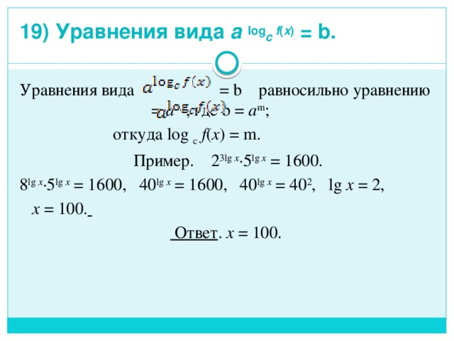 19) Уравнения вида a log с f ( x ) = b.   Уравнения вида = b равносильно уравнению = a m , где b = a m ;  откуда log c f ( x ) = m.  Пример. 2 3lg x ∙5 lg x = 1600. 8 lg x ∙5 lg x = 1600, 40 lg x = 1600, 40 lg x = 40 2 , lg x = 2,  x = 100.   Ответ . x = 100. 