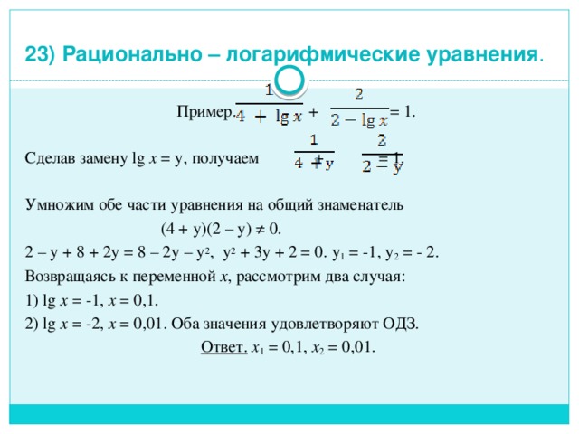 23) Рационально – логарифмические уравнения .  Пример. + = 1. Сделав замену lg x = у, получаем + = 1. Умножим обе части уравнения на общий знаменатель  (4 + у)(2 – у) ≠ 0. 2 – у + 8 + 2у = 8 – 2у – у 2 , у 2 + 3у + 2 = 0. у 1 = -1, у 2 = - 2. Возвращаясь к переменной х , рассмотрим два случая: 1) lg x = -1, х = 0,1. 2) lg x = -2, х = 0,01. Оба значения удовлетворяют ОДЗ. Ответ.  х 1 = 0,1, х 2 = 0,01.   