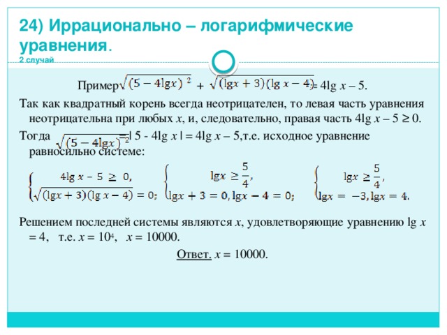 24) Иррационально – логарифмические уравнения .  2 случай Пример . + = 4lg x – 5. Так как квадратный корень всегда неотрицателен, то левая часть уравнения неотрицательна при любых x , и, следовательно, правая часть 4lg x – 5 ≥ 0. Тогда = | 5 - 4lg x | = 4lg x – 5,т.е. исходное уравнение равносильно системе: Решением последней системы являются x , удовлетворяющие уравнению lg x = 4, т.е. x = 10 4 , x = 10000. Ответ. x = 10000.   