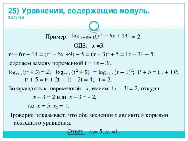 25) Уравнения, содержащие модуль.  3 случай Пример. = 2.  ОДЗ: x ≠3. x 2 – 6 x + 14 = ( x 2 – 6 x + 9) + 5 = ( x – 3) 2 + 5 = | x – 3| 2 + 5.  сделаем замену переменной t = | x – 3|.  = 2; = ; t 2 + 5 = ( t + 1) 2 ; t 2 + 5 = t 2 + 2t + 1; 2t = 4; t = 2. Возвращаясь к переменной x , имеем: | x – 3| = 2, откуда  x – 3  = 2 или x – 3 = - 2,  т.е. x 1 = 5, x 2 = 1. Проверка показывает, что оба значения x являются корнями исходного уравнения. Ответ. x 1 = 5, x 2 =1. 