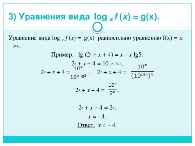 3) Уравнения вида  log a f ( x ) = g(x).   Уравнение вида log a f ( x )  = g(x) равносильно уравнению f(x) =  a g(x) . Пример. lg (2 x + x + 4) = x – x lg5. 2 x + x + 4 = 10 x - x lg 5 , 2 x + x + 4 = , 2 x + x + 4 = , 2 x + x + 4 = , 2 x + x + 4 = 2 x , x = - 4. Ответ. х = - 4. 