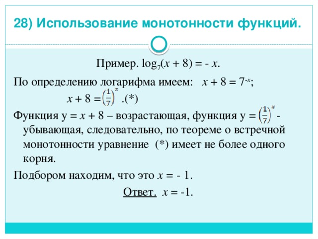 28) Использование монотонности функций.   Пример. log 7 ( x + 8) = - x . По определению логарифма имеем: x + 8 = 7 - x ;   x + 8 = .(*) Функция у = x + 8 – возрастающая, функция у = - убывающая, следовательно, по теореме о встречной монотонности уравнение (*) имеет не более одного корня. Подбором находим, что это x = - 1. Ответ. x = -1. 