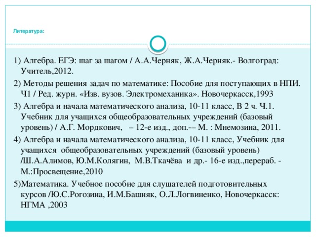    Литература:   1) Алгебра. ЕГЭ: шаг за шагом / А.А.Черняк, Ж.А.Черняк.- Волгоград: Учитель,2012. 2) Методы решения задач по математике: Пособие для поступающих в НПИ. Ч1 / Ред. журн. «Изв. вузов. Электромеханика». Новочеркасск,1993 3) Алгебра и начала математического анализа, 10-11 класс, В 2 ч. Ч.1. Учебник для учащихся общеобразовательных учреждений (базовый уровень) / А.Г. Мордкович, – 12-е изд., доп.-– М. : Мнемозина, 2011. 4) Алгебра и начала математического анализа, 10-11 класс, Учебник для учащихся общеобразовательных учреждений (базовый уровень) /Ш.А.Алимов, Ю.М.Колягин, М.В.Ткачёва и др.- 16-е изд.,перераб. - М.:Просвещение,2010 5)Математика. Учебное пособие для слушателей подготовительных курсов /Ю.С.Рогозина, И.М.Башняк, О.Л.Логвиненко, Новочеркасск: НГМА ,2003 