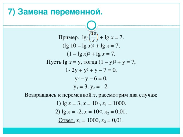 7) Замена переменной.   Пример. lg 2 + lg x = 7. (lg 10 – lg x ) 2 + lg x = 7, (1 – lg x ) 2 + lg x = 7. Пусть lg x = у, тогда (1 – у) 2 + у = 7, 1- 2у + у 2 + у – 7 = 0, у 2 – у – 6 = 0, у 1 = 3, у 2 = - 2. Возвращаясь к переменной х , рассмотрим два случая: 1) lg x = 3, x = 10 3 , x 1 = 1000. 2)  lg x = -2, x = 10 -2 , x 2 = 0,01. Ответ. x 1 = 1000, x 2 = 0,01. 