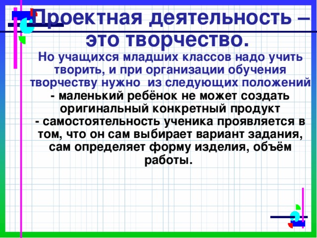      Проектная деятельность – это творчество.  Но учащихся младших классов надо учить творить, и при организации обучения творчеству нужно из следующих положений  - маленький ребёнок не может создать оригинальный конкретный продукт  - самостоятельность ученика проявляется в том, что он сам выбирает вариант задания, сам определяет форму изделия, объём работы. 