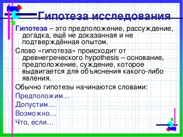  Гипотеза исследования Гипотеза – это предположение, рассуждение, догадка, ещё не доказанная и не подтверждённая опытом. Слово «гипотеза» происходит от древнегреческого hypothesis – основание, предположение, суждение, которое выдвигается для объяснения какого-либо явления. Обычно гипотезы начинаются словами: Предположим… Допустим… Возможно… Что, если… 