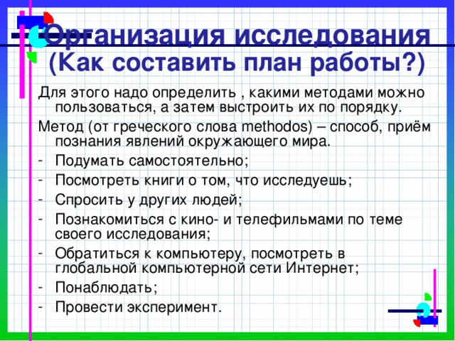 Организация исследования  (Как составить план работы?) Для этого надо определить , какими методами можно пользоваться, а затем выстроить их по порядку. Метод (от греческого слова methodos) – способ, приём познания явлений окружающего мира. Подумать самостоятельно; Посмотреть книги о том, что исследуешь; Спросить у других людей; Познакомиться с кино- и телефильмами по теме своего исследования; Обратиться к компьютеру, посмотреть в глобальной компьютерной сети Интернет; Понаблюдать; Провести эксперимент. 