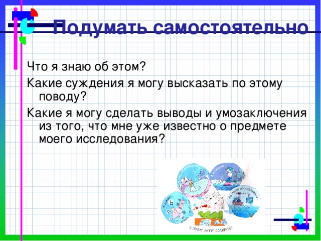 Подумать самостоятельно Что я знаю об этом? Какие суждения я могу высказать по этому поводу? Какие я могу сделать выводы и умозаключения из того, что мне уже известно о предмете моего исследования? 