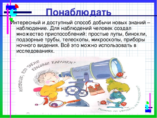 Понаблюдать Интересный и доступный способ добычи новых знаний – наблюдение. Для наблюдений человек создал множество приспособлений: простые лупы, бинокли, подзорные трубы, телескопы, микроскопы, приборы ночного видения. Всё это можно использовать в исследованиях. 