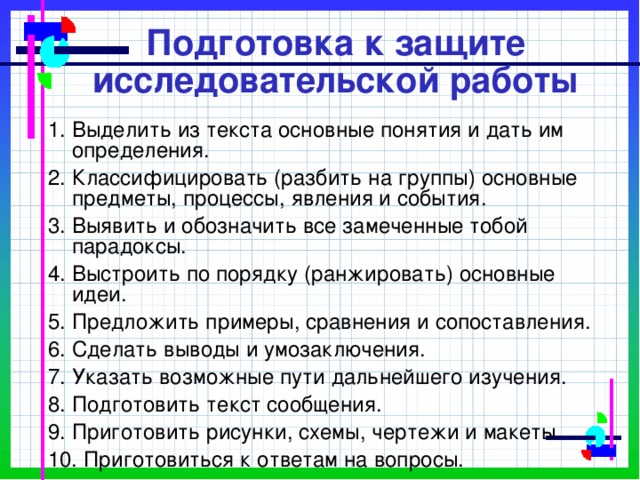 Подготовка к защите исследовательской работы 1. Выделить из текста основные понятия и дать им определения. 2. Классифицировать (разбить на группы) основные предметы, процессы, явления и события. 3. Выявить и обозначить все замеченные тобой парадоксы. 4. Выстроить по порядку (ранжировать) основные идеи. 5. Предложить примеры, сравнения и сопоставления. 6. Сделать выводы и умозаключения. 7. Указать возможные пути дальнейшего изучения. 8. Подготовить текст сообщения. 9. Приготовить рисунки, схемы, чертежи и макеты. 10. Приготовиться к ответам на вопросы. 