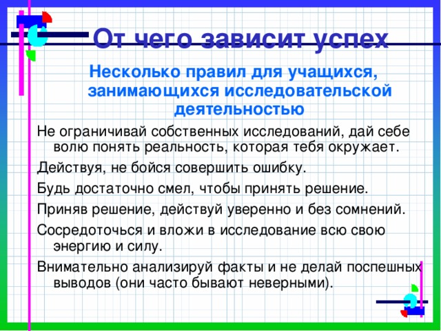 От чего зависит успех  Несколько правил для учащихся, занимающихся исследовательской деятельностью Не ограничивай собственных исследований, дай себе волю понять реальность, которая тебя окружает. Действуя, не бойся совершить ошибку. Будь достаточно смел, чтобы принять решение. Приняв решение, действуй уверенно и без сомнений. Сосредоточься и вложи в исследование всю свою энергию и силу. Внимательно анализируй факты и не делай поспешных выводов (они часто бывают неверными). 