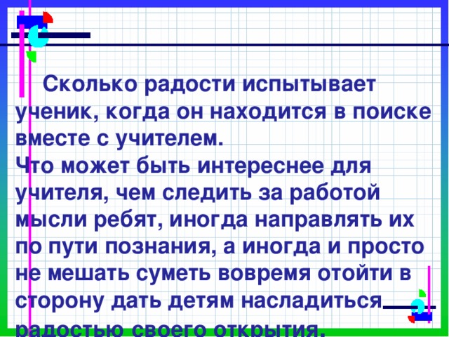             Сколько радости испытывает ученик, когда он находится в поиске вместе с учителем.  Что может быть интереснее для учителя, чем следить за работой мысли ребят, иногда направлять их по пути познания, а иногда и просто не мешать суметь вовремя отойти в сторону дать детям насладиться радостью своего открытия . 