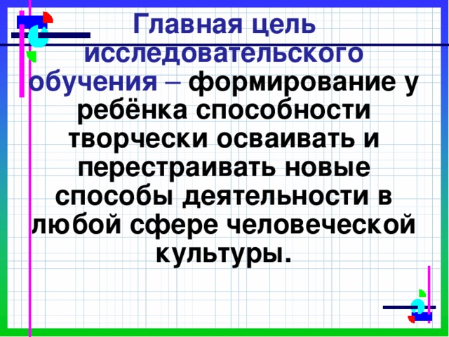 Главная цель исследовательского обучения – формирование у ребёнка способности творчески осваивать и перестраивать новые способы деятельности в любой сфере человеческой культуры.    