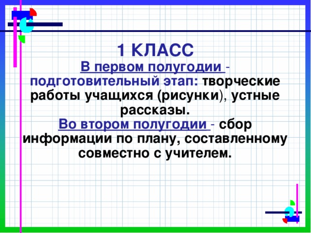         1 КЛАСС  В первом полугодии  - подготовительный этап: творческие работы учащихся (рисунки ), устные рассказы.  Во втором полугодии  - сбор информации  по плану, составленному совместно с учителем.   