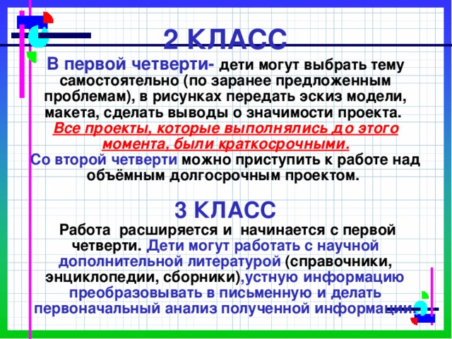            2 КЛАСС  В первой четверти- дети могут выбрать тему самостоятельно (по заранее предложенным проблемам), в рисунках передать эскиз модели, макета, сделать выводы о значимости проекта.  Все проекты, которые выполнялись до этого момента, были краткосрочными.  Со второй четверти  можно приступить к работе над объёмным долгосрочным проектом.   3 КЛАСС    Работа расширяется и начинается с первой четверти. Дети могут работать с научной дополнительной литературой (справочники, энциклопедии, сборники) ,устную информацию преобразовывать в письменную и делать первоначальный анализ полученной информации.    