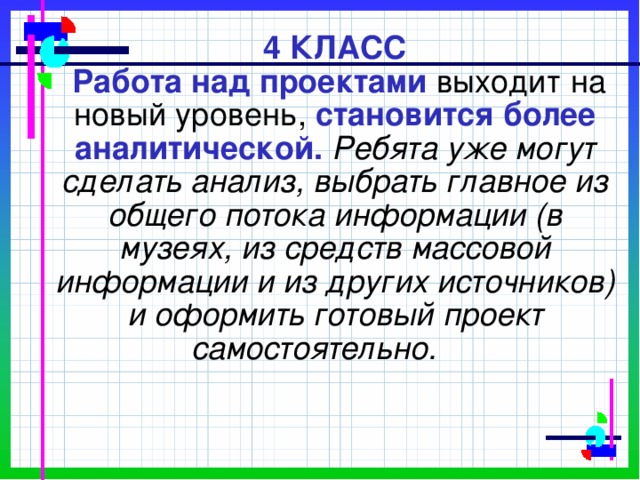         4 КЛАСС   Работа над проектами выходит на новый уровень,  становится более аналитической. Ребята уже могут сделать анализ, выбрать главное из общего потока информации (в музеях, из средств массовой информации и из других источников) и оформить готовый проект самостоятельно.   