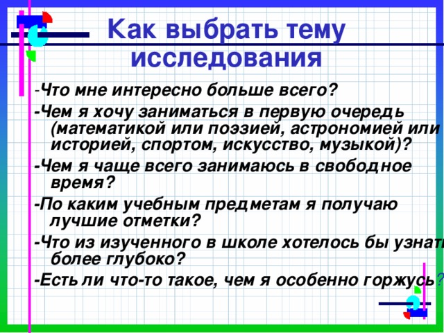 Как выбрать тему исследования - Что мне интересно больше всего? -Чем я хочу заниматься в первую очередь (математикой или поэзией, астрономией или историей, спортом, искусство, музыкой)? -Чем я чаще всего занимаюсь в свободное время? -По каким учебным предметам я получаю лучшие отметки? -Что из изученного в школе хотелось бы узнать более глубоко? -Есть ли что-то такое, чем я особенно горжусь ? 