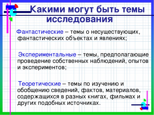  Какими могут быть темы исследования  Фантастические  – темы о несуществующих, фантастических объектах и явлениях;  Экспериментальные – темы, предполагающие проведение собственных наблюдений, опытов и экспериментов;  Теоретические – темы по изучению и обобщению сведений, фактов, материалов, содержащихся в разных книгах, фильмах и других подобных источниках. 