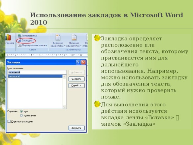 Использование закладок в Mіcrosoft Word 2010   Закладка определяет расположение или обозначения текста, которому присваивается имя для дальнейшего использования. Например, можно использовать закладку для обозначения текста, который нужно проверить позже.  Для выполнения этого действия используется вкладка ленты «Вставка»  значок «Закладка» 