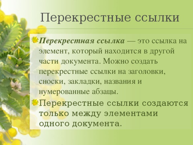 Перекрестные ссылки Перекрестная ссылка  — это ссылка на элемент, который находится в другой части документа. Можно создать перекрестные ссылки на заголовки, сноски, закладки, названия и нумерованные абзацы. Перекрестные ссылки создаются только между элементами одного документа. 