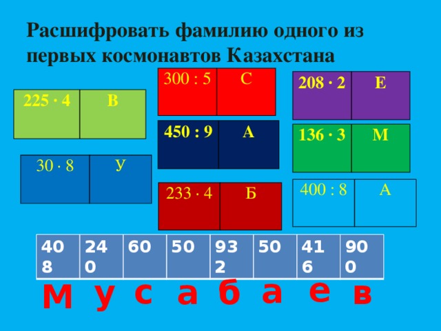 Расшифровать фамилию одного из первых космонавтов Казахстана 300 : 5   С 208 ∙ 2 Е   225 ∙ 4   В 450 : 9   А 136 ∙ 3 М   30 ∙ 8 У   400 : 8   А 233 ∙ 4 Б   408 240 60 50 932 50 416 900 е а с у а б в М 