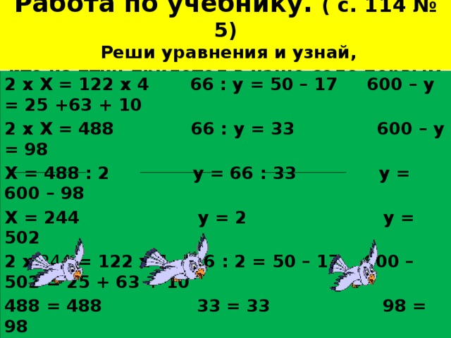 Работа по учебнику. ( с. 114 № 5)  Реши уравнения и узнай,  кто из птиц прилетел в наше село первым 2 х Х = 122 х 4 66 : у = 50 – 17 600 – у = 25 +63 + 10 2 х Х = 488 66 : у = 33 600 – у = 98 Х = 488 : 2 у = 66 : 33 у = 600 – 98 Х = 244 у = 2 у = 502 2 х 244 = 122 х 4 66 : 2 = 50 – 17 600 – 502 = 25 + 63 + 10 488 = 488 33 = 33 98 = 98 