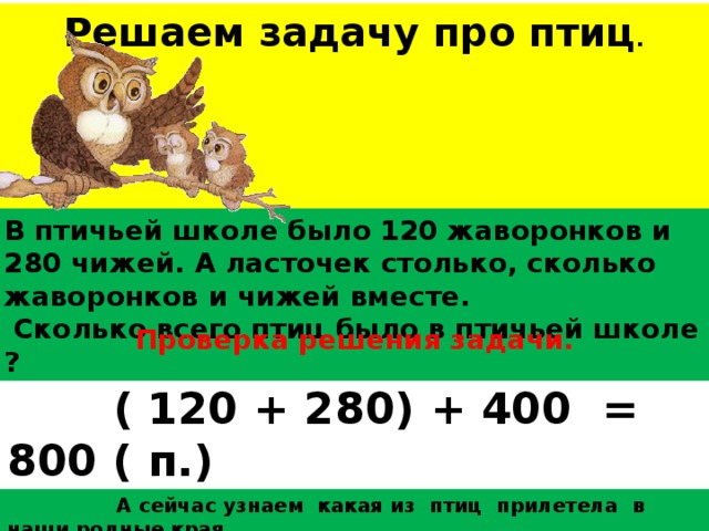 В птичьей школе было 120 жаворонков и 280 чижей. А ласточек столько, сколько жаворонков и чижей вместе.  Сколько всего птиц было в птичьей школе ? Проверка решения задачи. Решаем задачу про птиц .      ( 120 + 280) + 400 = 800 ( п.)  Ответ : всего 800 птиц в птичьей школе .  А сейчас узнаем какая из птиц прилетела в наши родные края. 