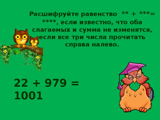 Расшифруйте равенство ** + ***= **** , если известно, что оба слагаемых и сумма не изменятся, если все три числа прочитать справа налево. 22 + 979 = 1001 