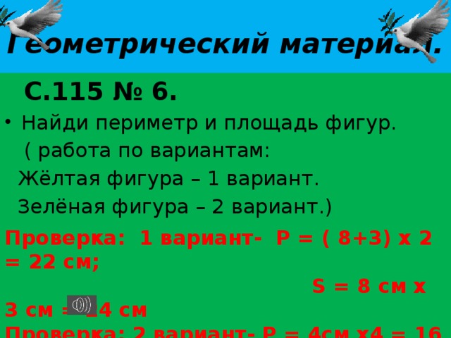 Геометрический материал. Проверка: 1 вариант- Р = ( 8+3) х 2 = 22 см;  S = 8 см х 3 см = 24 см Проверка: 2 вариант- Р = 4см х4 = 16 см.  S = 4 см х 4см = 16см   С.115 № 6. Найди периметр и площадь фигур.  ( работа по вариантам:  Жёлтая фигура – 1 вариант.  Зелёная фигура – 2 вариант.) 