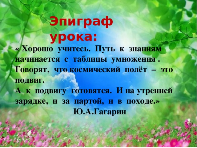Эпиграф урока:  « Хорошо учитесь. Путь к знаниям начинается с таблицы умножения . Говорят, что космический полёт – это подвиг. А к подвигу готовятся. И на утренней зарядке, и за партой, и в походе.»     Ю.А.Гагарин 