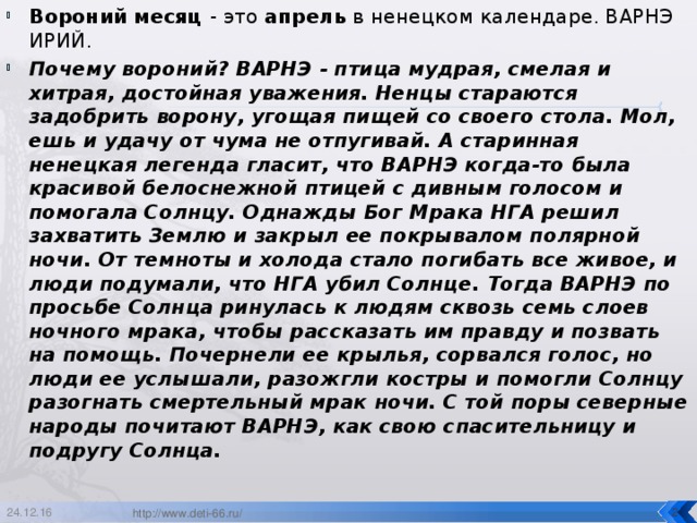 Вороний месяц - это апрель в ненецком календаре. ВАРНЭ ИРИЙ. Почему вороний? ВАРНЭ - птица мудрая, смелая и хитрая, достойная уважения. Ненцы стараются задобрить ворону, угощая пищей со своего стола. Мол, ешь и удачу от чума не отпугивай. А старинная ненецкая легенда гласит, что ВАРНЭ когда-то была красивой белоснежной птицей с дивным голосом и помогала Солнцу. Однажды Бог Мрака НГА решил захватить Землю и закрыл ее покрывалом полярной ночи. От темноты и холода стало погибать все живое, и люди подумали, что НГА убил Солнце. Тогда ВАРНЭ по просьбе Солнца ринулась к людям сквозь семь слоев ночного мрака, чтобы рассказать им правду и позвать на помощь. Почернели ее крылья, сорвался голос, но люди ее услышали, разожгли костры и помогли Солнцу разогнать смертельный мрак ночи. С той поры северные народы почитают ВАРНЭ, как свою спасительницу и подругу Солнца.  24.12.16 http://www.deti-66.ru/  