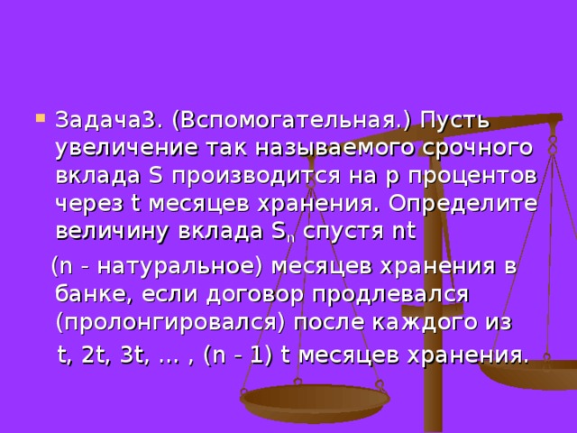 Задача3. (Вспомогательная.) Пусть увеличение так называемого срочного вклада S производится на р процентов через t месяцев хранения. Определите величину вклада S n спустя nt  ( n - натуральное) месяцев хранения в банке, если договор продлевался (пролонгировался) после каждого из  t, 2t, 3t, ... , ( n - 1) t месяцев хранения. 