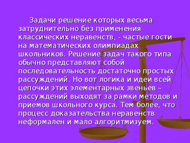  Задачи решение которых весьма затруднительно без применения классических неравенств, - частые гости на математических олимпиадах школьников. Решение задач такого типа обычно представляют собой последовательность достаточно простых рассуждений. Но вот логика и идеи всей цепочки этих элементарных звеньев – рассуждений выходят за рамки методов и приемов школьного курса. Тем более, что процесс доказательства неравенств неформален и мало алгоритмизуем. 