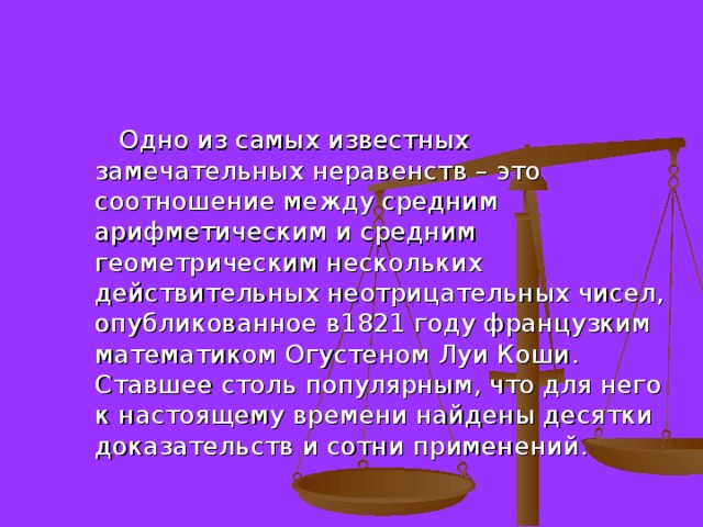  Одно из самых известных замечательных неравенств – это соотношение между средним арифметическим и средним геометрическим нескольких действительных неотрицательных чисел, опубликованное в1821 году французким математиком Огустеном Луи Коши. Ставшее столь популярным, что для него к настоящему времени найдены десятки доказательств и сотни применений. 