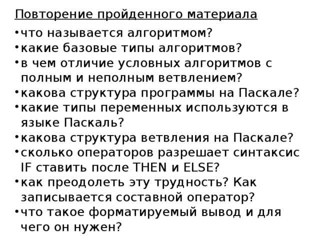 Повторение пройденного материала что называется алгоритмом? какие базовые типы алгоритмов? в чем отличие условных алгоритмов с полным и неполным ветвлением? какова структура программы на Паскале? какие типы переменных используются в языке Паскаль? какова структура ветвления на Паскале? сколько операторов разрешает синтаксис IF ставить после THEN и ELSE? как преодолеть эту трудность? Как записывается составной оператор? что такое форматируемый вывод и для чего он нужен? 