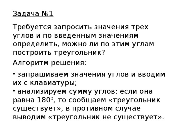Задача №1 Требуется запросить значения трех углов и по введенным значениям определить, можно ли по этим углам построить треугольник? Алгоритм решения: запрашиваем значения углов и вводим их с клавиатуры; анализируем сумму углов: если она равна 180 0 , то сообщаем «треугольник существует», в противном случае выводим «треугольник не существует». 