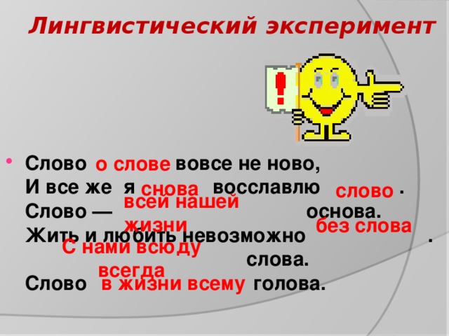 Лингвистический эксперимент     Слово вовсе не ново,   И все же я   восславлю .    Слово — основа.   Жить и любить невозможно .   слова.   Слово голова.           о слове   слово снова всей нашей жизни без слова С нами всюду всегда  в жизни всему 