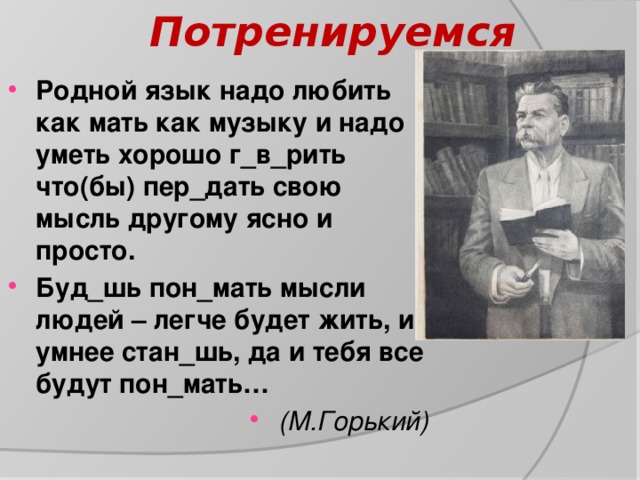 Потренируемся Родной язык надо любить как мать как музыку и надо уметь хорошо г_в_рить что(бы) пер_дать свою мысль другому ясно и просто. Буд_шь пон_мать мысли людей – легче будет жить, и умнее стан_шь, да и тебя все будут пон_мать… (М.Горький) 