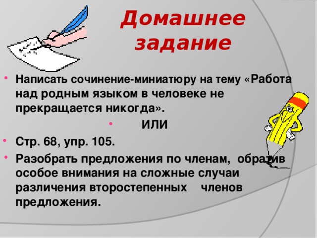 Домашнее задание Написать сочинение-миниатюру на тему « Работа над родным языком в человеке не прекращается никогда». ИЛИ Стр. 68, упр. 105. Разобрать предложения по членам, обратив особое внимания на сложные случаи различения второстепенных членов предложения. 