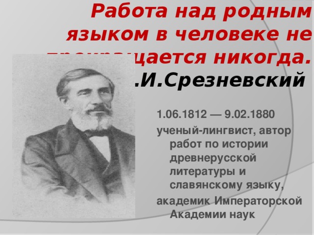 Работа над родным языком в человеке не прекращается никогда.  И.И.Срезневский   1.06.1812 — 9.02.1880 ученый-лингвист, автор работ по истории древнерусской литературы и славянскому языку, академик Императорской Академии наук 