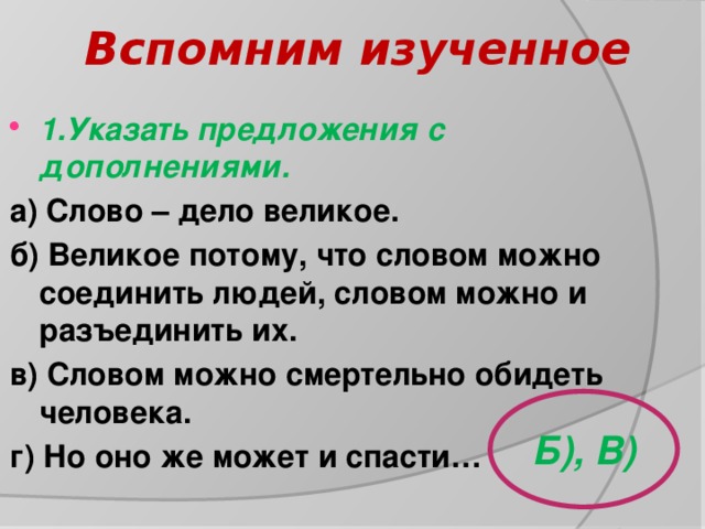 Вспомним изученное 1.Указать предложения с дополнениями. а) Слово – дело великое. б) Великое потому, что словом можно соединить людей, словом можно и разъединить их. в) Словом можно смертельно обидеть человека. г) Но оно же может и спасти…  Б), В) 