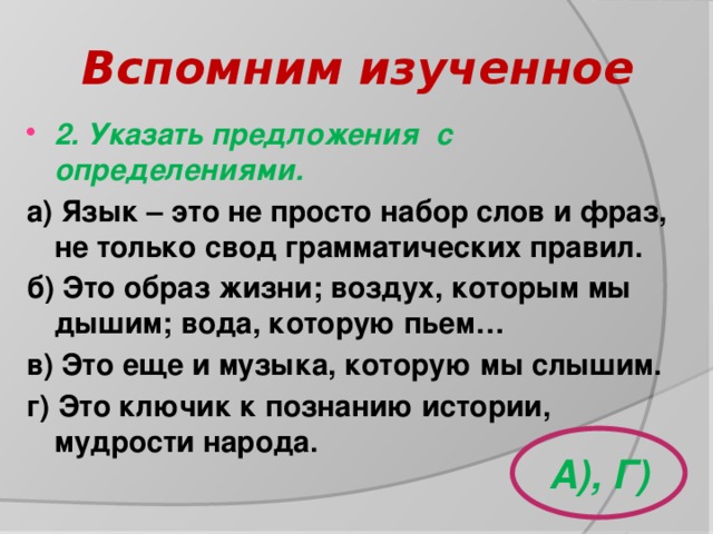 Вспомним изученное 2. Указать предложения с определениями. а) Язык – это не просто набор слов и фраз, не только свод грамматических правил. б) Это образ жизни; воздух, которым мы дышим; вода, которую пьем… в) Это еще и музыка, которую мы слышим. г) Это ключик к познанию истории, мудрости народа. А), Г) 