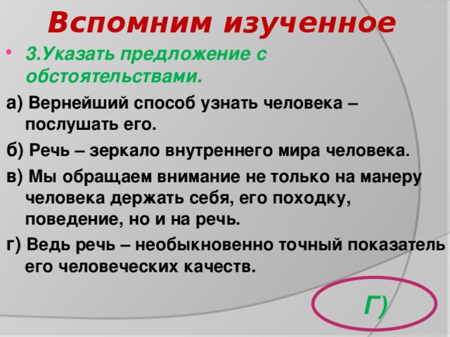 Вспомним изученное 3.Указать предложение с обстоятельствами. а)  Вернейший способ узнать человека – послушать его. б) Речь – зеркало внутреннего мира человека . в) Мы обращаем внимание не только на манеру человека держать себя, его походку, поведение, но и на речь. г) Ведь речь – необыкновенно точный показатель его человеческих качеств.         Г) 