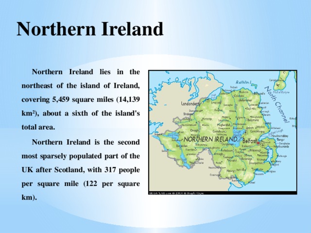 Northern Ireland Northern Ireland lies in the northeast of the island of Ireland, covering 5,459 square miles (14,139 km²), about a sixth of the island's total area. Northern Ireland is the second most sparsely populated part of the UK after Scotland, with 317 people per square mile (122 per square km).  