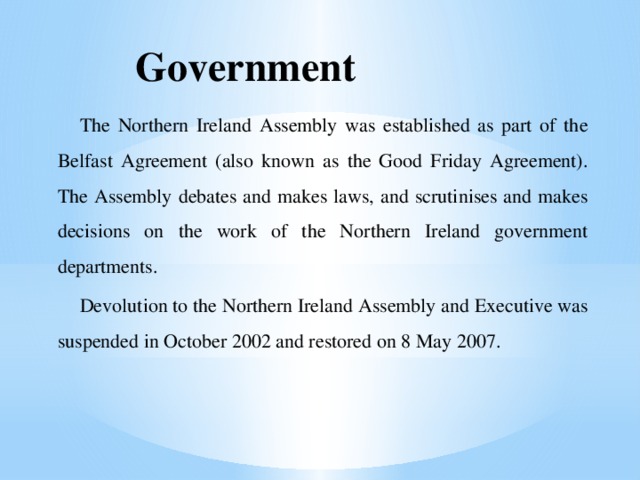 Government The Northern Ireland Assembly was established as part of the Belfast Agreement (also known as the Good Friday Agreement). The Assembly debates and makes laws, and scrutinises and makes decisions on the work of the Northern Ireland government departments. Devolution to the Northern Ireland Assembly and Executive was suspended in October 2002 and restored on 8 May 2007. 